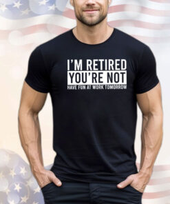 I’m retired you’re not have fun at work tomorrow T-shirt
