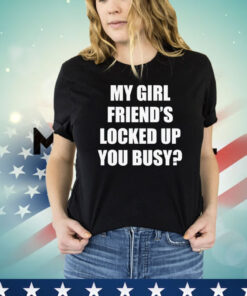 My girl friend’s locked up busy T-shirt