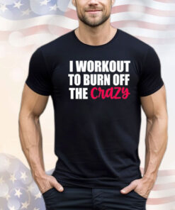 I workout to burn of the crazy Shirt