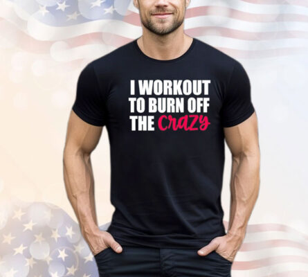 I workout to burn of the crazy Shirt