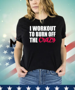 I workout to burn of the crazy Shirt