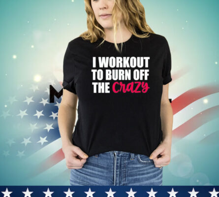 I workout to burn of the crazy Shirt