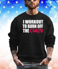 I workout to burn of the crazy Shirt