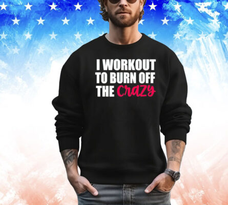 I workout to burn of the crazy Shirt