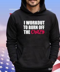 I workout to burn of the crazy Shirt