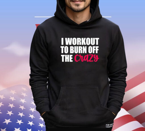 I workout to burn of the crazy Shirt