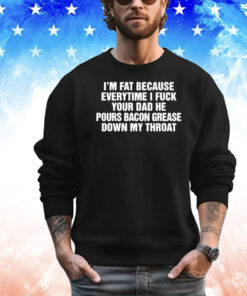 I’m Fat Because Everytime I Fuck Your Dad He Pour Bacon Grease Down My Throat Shirt