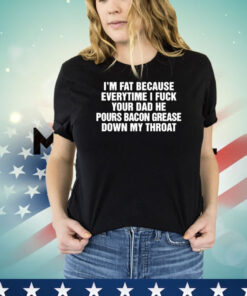I’m Fat Because Everytime I Fuck Your Dad He Pour Bacon Grease Down My Throat Shirt