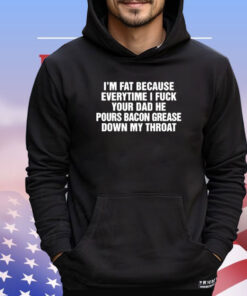 I’m Fat Because Everytime I Fuck Your Dad He Pour Bacon Grease Down My Throat Shirt