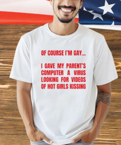 Of course I’m gay I gave my parents computer a virus looking for videos of hot girls kissing T-Shirt