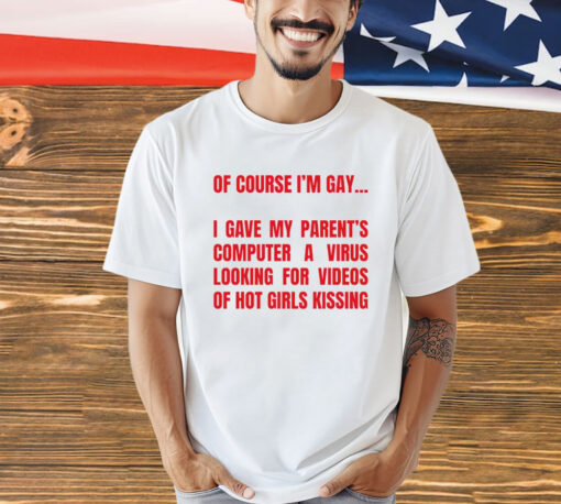 Of course I’m gay I gave my parents computer a virus looking for videos of hot girls kissing T-Shirt