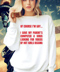 Of course I’m gay I gave my parents computer a virus looking for videos of hot girls kissing T-Shirt