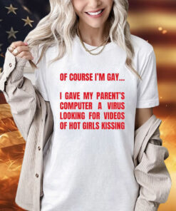 Of course I’m gay I gave my parents computer a virus looking for videos of hot girls kissing T-Shirt