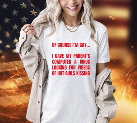 Of course I’m gay I gave my parents computer a virus looking for videos of hot girls kissing T-Shirt