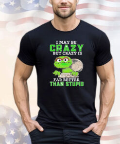 Oscar The Grouch I may be crazy but crazy but crazy is far better than stupid shirt