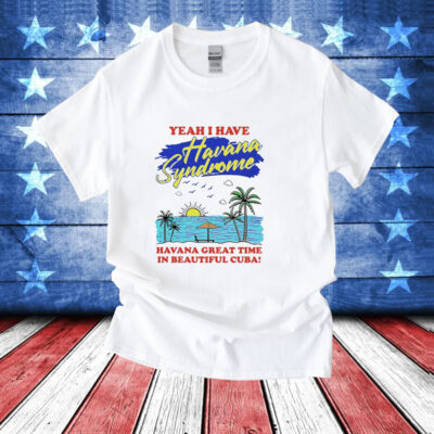 Yeah i have havana syndrome havana great time in beautiful Cuba T-Shirt