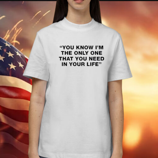 You Know I’m The Only One That You Need In Your Life t-shirt
