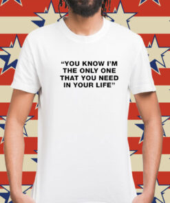 You Know I’m The Only One That You Need In Your Life t-shirt