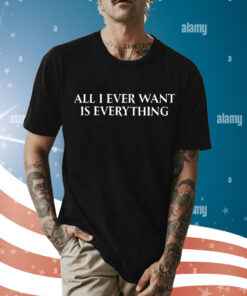 All I Ever Want Is Everything t-shirt