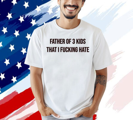 Father of 3 kids that I fucking hate T-shirt