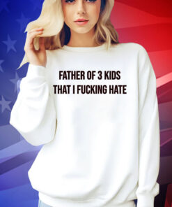 Father of 3 kids that I fucking hate T-shirt