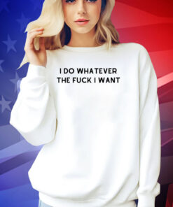 I do whatever the f i want T-shirt