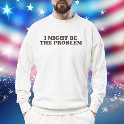 I Might Be the Problem Shirt