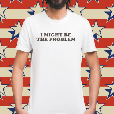 I Might Be the Problem Shirt