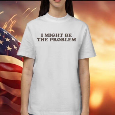 I Might Be the Problem Shirt