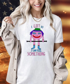 I Lift So I Can Feel Something shirt