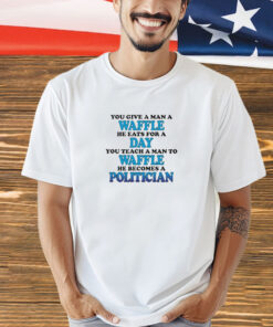 You Give A Man A Waffle, He Eats For A Day. You Teach A Man To Waffle, He Becomes A Politician t-shirt
