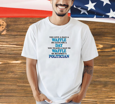 You Give A Man A Waffle, He Eats For A Day. You Teach A Man To Waffle, He Becomes A Politician t-shirt