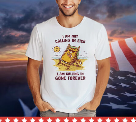 I am not calling in sick I am calling in gone forever T-Shirt