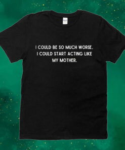 I could be so much worse i could start acting like my mother Shirt
