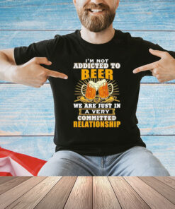 I’m not addicted to beer we are just in a very committed relationship Shirt
