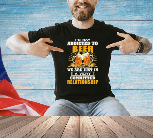 I’m not addicted to beer we are just in a very committed relationship Shirt