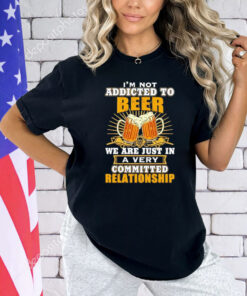 I’m not addicted to beer we are just in a very committed relationship Shirt