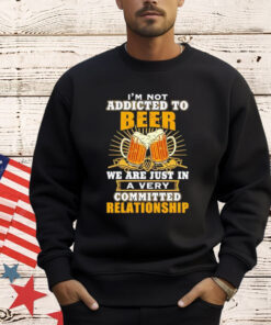 I’m not addicted to beer we are just in a very committed relationship Shirt