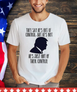 Trump they say he’s out of control but he’s not he’s just out of their control T-Shirt