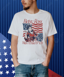 Official Betsy Ross Was A Bad Bitch American 4th of july Shirt