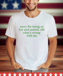 Sorry For Being So Hot And Stoned Idk Whats Wrong With Me T-Shirt