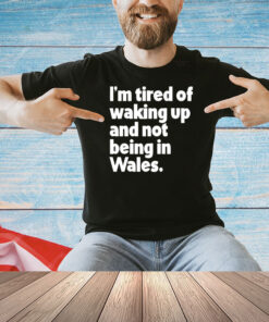 I’m tired of waking up and not being in Wales Shirt