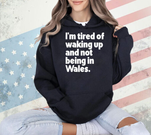 I’m tired of waking up and not being in Wales Shirt