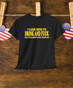 I Came Here To Drink And Fuck And I’m Almost Done Drinking Shirt