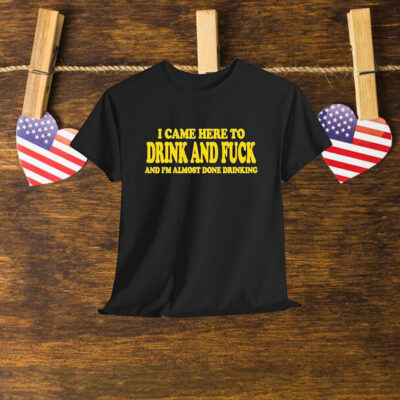 I Came Here To Drink And Fuck And I’m Almost Done Drinking Shirt