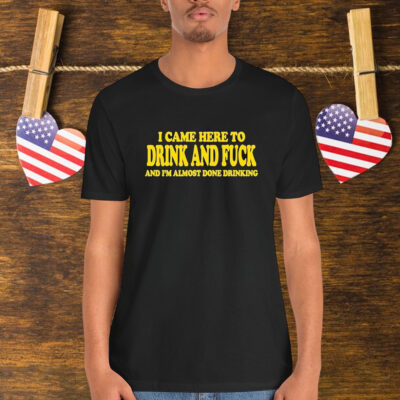 I Came Here To Drink And Fuck And I’m Almost Done Drinking Shirt