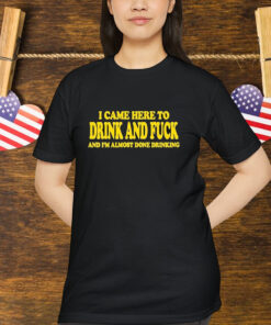 I Came Here To Drink And Fuck And I’m Almost Done Drinking Shirt