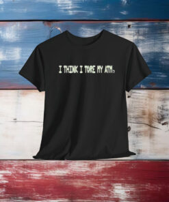 I Think I Tore My Torn Atm Shirt