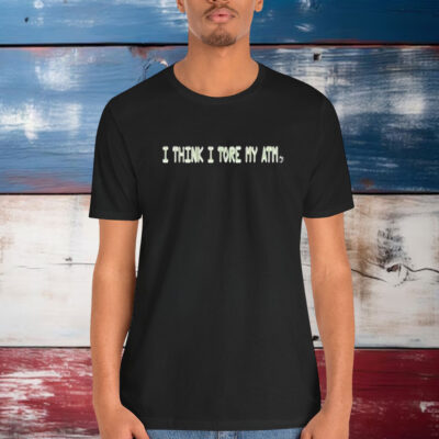 I Think I Tore My Torn Atm Shirt