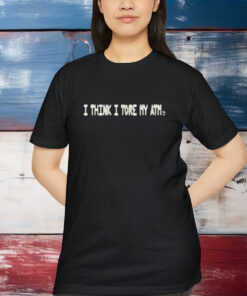 I Think I Tore My Torn Atm Shirt